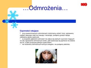 … Odmrożenia… Czynności ratujące: przy powierzchownych odmrożeniach rozluźniamy odzież i buty, ogrzewamy  ciepłem własnego ciała nie masując i nacierając, podajemy gorące napoje, zakładamy jałowy opatrunek,  w przypadku głębokich odmrożeń nie zaleca się żadnych czynności mających na celu ogrzewanie odmrożonych okolic, jeśli wytworzyły się pęcherze nie otwiera się ich, a tylko przykrywa jałowym opatrunkiem,  nie nacieramy odmrożonych kończyn śniegiem, nie podajemy alkoholu.  