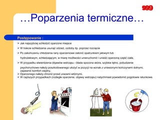 … Poparzenia termiczne… Postępowanie : Jak najszybciej schłodzić oparzone miejsce  W trakcie schładzania usunąć odzież, ozdoby itp. poprzez rozcięcie Po zakończeniu chłodzenia rany oparzeniowe osłonić opatrunkiem jałowym lub hydrożelowym, schładzającym, w miarę możliwości unieruchomić i unieść oparzoną część ciała, W przypadku stwierdzenia objawów wstrząsu  -  blada spocona skóra, szybkie tętno, pobudzenie psychoruchowe należy poszkodowanego ułożyć w pozycji na wznak z uniesionymi kończynami dolnymi,  zapewnić komfort cieplny,  Oparzonego należy chronić przed urazami wtórnymi,  W cięższych przypadkach (rozległe oparzenie, objawy wstrząsu) natychmiast powiadomić pogotowie ratunkowe.  
