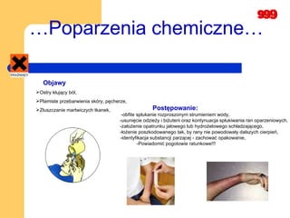 … Poparzenia chemiczne… Objawy Ostry kłujący ból, Plamiste przebarwienia skóry, pęcherze, Złuszczanie martwiczych tkanek, Postępowanie:  -obfite spłukanie rozproszonym strumieniem wody,  -usunięcie odzieży i biżuterii oraz kontynuacja spłukiwania ran oparzeniowych,  -założenie opatrunku jałowego lub hydrożelowego schładzającego,  -łożenie poszkodowanego tak, by rany nie powodowały dalszych cierpień,  -identyfikacja substancji parzącej - zachować opakowanie, -Powiadomić pogotowie ratunkowe!!! 
