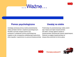 … Ważne… Udzielając pierwszej pomocy osobie poszkodowanej  należy pamiętać również o aspekcie psychologicznym.  Wszelkie czynności ratujące powinny być  powiązane z udzieleniem pomocy psychologicznej  mającej na celu zmniejszenie subiektywnego dyskomfortu  ofiary wypadku i zapewnienia mu poczucia bezpieczeństwa.   Pomoc psychologiczna Podchodząc do poszkodowanego należy ocenić jego miejsce pod kątem bezpieczeństwa  dla siebie i chorego (główna zasada to:  bezpieczeństwo ratownika jest zawsze najważniejsze).  Również ze względu bezpieczeństwa do  leżącej ofiary podchodź od strony głowy Uważaj na siebie Pamiętaj zadzwoń!!! 