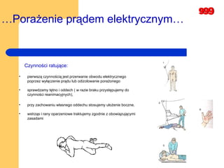 … Porażenie prądem elektrycznym… Czynności ratujące: pierwszą czynnością jest przerwanie obwodu elektrycznego poprzez wyłączenie prądu lub odizolowanie porażonego sprawdzamy tętno i oddech ( w razie braku przystępujemy do czynności reanimacyjnych),  przy zachowaniu własnego oddechu stosujemy ułożenie boczne,  wstrząs i rany oparzeniowe traktujemy zgodnie z obowiązującymi zasadami  