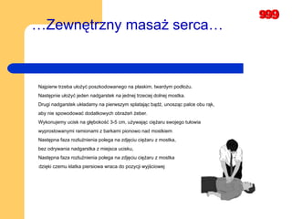 … Zewnętrzny masaż serca…   Najpierw trzeba ułożyć poszkodowanego na płaskim, twardym podłożu.  Następnie ułożyć jeden nadgarstek na jednej trzeciej dolnej mostka. Drugi nadgarstek układamy na pierwszym splatając bądź, unosząc palce obu rąk,  aby nie spowodować dodatkowych obrażeń żeber.  Wykonujemy ucisk na głębokość 3-5 cm, używając ciężaru swojego tułowia  wyprostowanymi ramionami z barkami pionowo nad mostkiem Następna faza rozluźnienia polega na zdjęciu ciężaru z mostka,  bez odrywania nadgarstka z miejsca ucisku,   Następna faza rozluźnienia polega na zdjęciu ciężaru z mostka  dzięki czemu klatka piersiowa wraca do pozycji   wyjściowej 