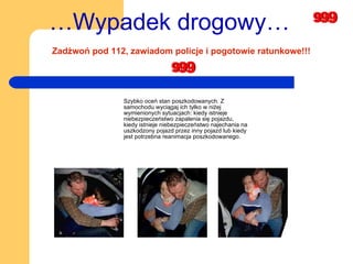 Szybko oceń stan poszkodowanych. Z samochodu wyciągaj ich tylko w niżej wymienionych sytuacjach: kiedy istnieje niebezpieczeństwo zapalenia się pojazdu, kiedy istnieje niebezpieczeństwo najechania na uszkodzony pojazd przez inny pojazd lub kiedy jest potrzebna reanimacja poszkodowanego. … Wypadek drogowy… Zadżwoń pod 112, zawiadom policje i pogotowie ratunkowe!!! 