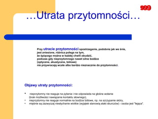 … Utrata przytomności… Objawy utraty przytomności: nieprzytomny nie reaguje na pytania i nie odpowiada na głośne wołanie    (brak możliwości nawiązania kontaktu słownego),  nieprzytomny nie reaguje normalnie na bodźce bólowe, np. na szczypanie skóry,   mięśnie są zazwyczaj niesłychanie wiotkie (wyjątek stanowią ataki skurczów) - osoba jest "lejąca". Przy  utracie przytomności  spostrzeganie, podobnie jak we śnie, jest zniesione, różnica polega na tym,  że śpiącego można w każdej chwili obudzić,  podczas gdy nieprzytomnego nawet silne bodźce  (optyczne, akustyczne, bólowe)  nie przywracają wcale albo bardzo nieznacznie do przytomności .   