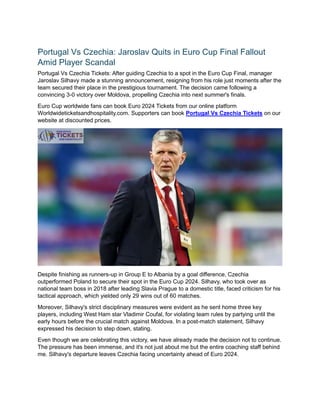 Portugal Vs Czechia: Jaroslav Quits in Euro Cup Final Fallout
Amid Player Scandal
Portugal Vs Czechia Tickets: After guiding Czechia to a spot in the Euro Cup Final, manager
Jaroslav Silhavy made a stunning announcement, resigning from his role just moments after the
team secured their place in the prestigious tournament. The decision came following a
convincing 3-0 victory over Moldova, propelling Czechia into next summer's finals.
Euro Cup worldwide fans can book Euro 2024 Tickets from our online platform
Worldwideticketsandhospitality.com. Supporters can book Portugal Vs Czechia Tickets on our
website at discounted prices.
Despite finishing as runners-up in Group E to Albania by a goal difference, Czechia
outperformed Poland to secure their spot in the Euro Cup 2024. Silhavy, who took over as
national team boss in 2018 after leading Slavia Prague to a domestic title, faced criticism for his
tactical approach, which yielded only 29 wins out of 60 matches.
Moreover, Silhavy's strict disciplinary measures were evident as he sent home three key
players, including West Ham star Vladimir Coufal, for violating team rules by partying until the
early hours before the crucial match against Moldova. In a post-match statement, Silhavy
expressed his decision to step down, stating.
Even though we are celebrating this victory, we have already made the decision not to continue.
The pressure has been immense, and it's not just about me but the entire coaching staff behind
me. Silhavy's departure leaves Czechia facing uncertainty ahead of Euro 2024.
 