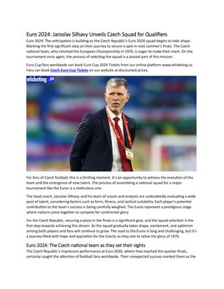 Euro 2024: Jaroslav Silhavy Unveils Czech Squad for Qualifiers
Euro 2024: The anticipation is building as the Czech Republic's Euro 2024 squad begins to take shape.
Marking the first significant step on their journey to secure a spot in next summer's finals. The Czech
national team, who clinched the European Championship in 1976, is eager to make their mark. On the
tournament once again, the process of selecting the squad is a pivotal part of this mission.
Euro Cup fans worldwide can book Euro Cup 2024 Tickets from our online platform www.eticketing.co.
Fans can book Czech Euro Cup Tickets on our website at discounted prices.
For fans of Czech football, this is a thrilling moment. It's an opportunity to witness the evolution of the
team and the emergence of new talent. The process of assembling a national squad for a major
tournament like the Euros is a meticulous one.
The head coach, Jaroslav Silhavy, and his team of scouts and analysts are undoubtedly evaluating a wide
pool of talent, considering factors such as form, fitness, and tactical suitability. Each player's potential
contribution to the team's success is being carefully weighed. The Euros represent a prestigious stage
where nations come together to compete for continental glory.
For the Czech Republic, securing a place in the finals is a significant goal, and the squad selection is the
first step towards achieving this dream. As the squad gradually takes shape, excitement, and optimism
among both players and fans will continue to grow. The road to the Euros is long and challenging, but it's
a journey filled with hope and aspiration for the Czechs as they aim to relive the glory of 1976.
Euro 2024: The Czech national team as they set their sights
The Czech Republic's impressive performance at Euro 2020, where they reached the quarter-finals,
certainly caught the attention of football fans worldwide. Their unexpected success marked them as the
 