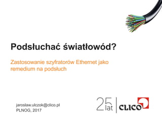Podsłuchać światłowód?
Zastosowanie szyfratorów Ethernet jako
remedium na podsłuch
jaroslaw.ulczok@clico.pl
PLNOG, 2017
 