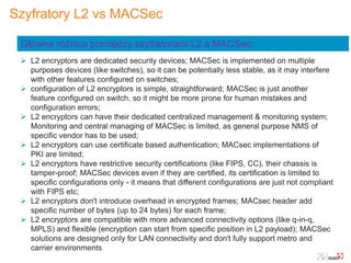 Szyfratory L2 vs MACSec
 L2 encryptors are dedicated security devices; MACSec is implemented on multiple
purposes devices (like switches), so it can be potentially less stable, as it may interfere
with other features configured on switches;
 configuration of L2 encryptors is simple, straightforward; MACSec is just another
feature configured on switch, so it might be more prone for human mistakes and
configuration errors;
 L2 encryptors can have their dedicated centralized management & monitoring system;
Monitoring and central managing of MACSec is limited, as general purpose NMS of
specific vendor has to be used;
 L2 encryptors can use certificate based authentication; MACsec implementations of
PKI are limited;
 L2 encryptors have restrictive security certifications (like FIPS, CC), their chassis is
tamper-proof; MACSec devices even if they are certified, its certification is limited to
specific configurations only - it means that different configurations are just not compliant
with FIPS etc;
 L2 encryptors don't introduce overhead in encrypted frames; MACsec header add
specific number of bytes (up to 24 bytes) for each frame;
 L2 encryptors are compatible with more advanced connectivity options (like q-in-q,
MPLS) and flexible (encryption can start from specific position in L2 payload); MACSec
solutions are designed only for LAN connectivity and don't fully support metro and
carrier environments
Główne różnice pomiędzy szyfratorami L2 a MACSec:
 