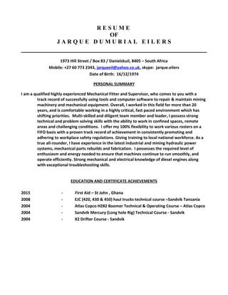 R E S U M E
OF
J A R Q U E D U M U R I A L E I L E R S
1973 Hill Street / Box 83 / Danielskuil, 8405 – South Africa
Mobile: +27 60 773 2343, jarqueeil@yahoo.co.uk, skype: jarque.eilers
Date of Birth: 16/12/1974
PERSONAL SUMMARY
I am a qualified highly experienced Mechanical Fitter and Supervisor, who comes to you with a
track record of successfully using tools and computer software to repair & maintain mining
machinery and mechanical equipment. Overall, I worked in this field for more than 20
years, and is comfortable working in a highly critical, fast paced environment which has
shifting priorities. Multi-skilled and diligent team member and leader, I possess strong
technical and problem solving skills with the ability to work in confined spaces, remote
areas and challenging conditions. I offer my 100% flexibility to work various rosters on a
FIFO basis with a proven track record of achievement in consistently promoting and
adhering to workplace safety regulations. Giving training to local national workforce. As a
true all-rounder, I have experience in the latest industrial and mining hydraulic power
systems, mechanical parts rebuilds and fabrication. I possesses the required level of
enthusiasm and energy needed to ensure that machines continue to run smoothly, and
operate efficiently. Strong mechanical and electrical knowledge of diesel engines along
with exceptional troubleshooting skills.
EDUCATION AND CERTIFICATE ACHIEVEMENTS
2015 - First Aid – St John , Ghana
2008 - EJC (420, 430 & 450) haul trucks technical course –Sandvik Tanzania
2004 - Atlas Copco H282 Boomer Technical & Operating Course – Atlas Copco
2004 - Sandvik Mercury (Long hole Rig) Technical Course - Sandvik
2004 - X2 Drifter Course - Sandvik
 