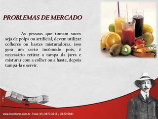 PROBLEMAS DE MERCADO

         As pessoas que tomam sucos
seja de polpa ou artificial, devem utilizar
colheres ou hastes misturadoras, isso
gera um certo incômodo pois, é
necessário retirar a tampa da jarra e
misturar com a colher ou a haste, depois
tampá-la e servir.
 