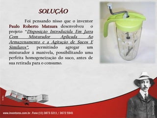 SOLUÇÃO
         Foi pensando nisso que o inventor
Paulo Roberto Matsura desenvolveu        o
projeto “Disposição Introduzida Em Jarra
Com        Misturador      Aplicada    Ao
Armazenamento e a Agitação de Sucos E
Similares”,    permitindo    agregar   um
misturador à manivela, possibilitando uma
perfeita homogeneização do suco, antes de
sua retirada para o consumo.
 