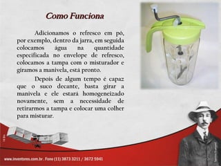Como Funciona
       Adicionamos o refresco em pó,
por exemplo, dentro da jarra, em seguida
colocamos      água    na    quantidade
especificada no envelope de refresco,
colocamos a tampa com o misturador e
giramos a manivela, está pronto.
       Depois de algum tempo é capaz
que o suco decante, basta girar a
manivela e ele estará homogeneizado
novamente, sem a necessidade de
retirarmos a tampa e colocar uma colher
para misturar.
 