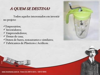 A QUEM SE DESTINA?
        Todos aqueles interessados em investir
no projeto:

Empresários;
 Investidores;
 Empreendedores;
 Donas de casa;
Donos de bares, restaurantes e similares;
 Fabricantes de Plásticos e Acrílicos.
 