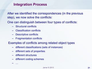 Integration Process
After we identified the correspondences (in the previous
step), we now solve the conflicts:
One can distinguish between four types of conflicts:
–  Structural conflicts
–  Classification conflicts
–  Descriptive conflicts
–  Fragmentation conflicts

Examples of conflicts among related object types
–  different classifications (sets of instances)
–  different sets of properties
–  different structures
–  different coding schemes
–  …
Jarrar © 2013

21

 