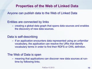 Properties of the Web of Linked Data
Anyone can publish data to the Web of Linked Data
Entities are connected by links
–  creating a global data graph that spans data sources and enables
the discovery of new data sources.

Data is self-describing
–  If an application encounters data represented using an unfamiliar
vocabulary, the application can resolve the URIs that identify
vocabulary terms in order to find their RDFS or OWL definition.

The Web of Data is open
–  meaning that applications can discover new data sources at runtime by following links.
PalGov © 2013

13

 