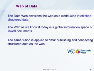 Web of Data
The Data Web envisions the web as a world-wide interlinked
structured data.
The Web as we know it today is a global information space of
linked documents.
The same vision is applied to data: publishing and connecting
structured data on the web.

PalGov © 2013

5

 