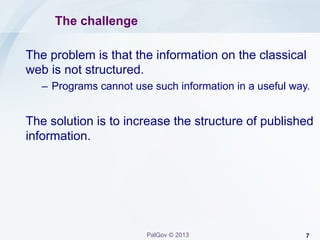 The challenge
The problem is that the information on the classical
web is not structured.
–  Programs cannot use such information in a useful way.

The solution is to increase the structure of published
information.

PalGov © 2013

7

 