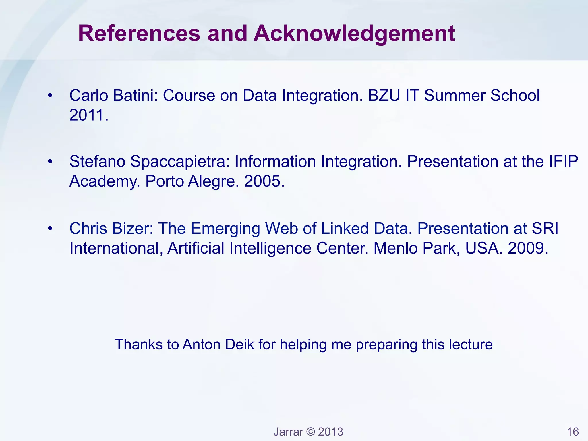 Jarrar © 2013 16
Model Heterogeneities
Model Heterogeneities occurs when different databases adheres to
different data models:
– Relational Data Model, XML, RDF, Object-Oriented, OWL, ...
Solution: Reduce Model Heterogeneity by using one data model.
Example: Convert the Relational Model to RDF graph model.
 