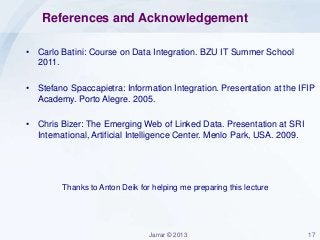 Jarrar © 2013 17
References and Acknowledgement
• Carlo Batini: Course on Data Integration. BZU IT Summer School
2011.
• Stefano Spaccapietra: Information Integration. Presentation at the IFIP
Academy. Porto Alegre. 2005.
• Chris Bizer: The Emerging Web of Linked Data. Presentation at SRI
International, Artificial Intelligence Center. Menlo Park, USA. 2009.
Thanks to Anton Deik for helping me preparing this lecture
 