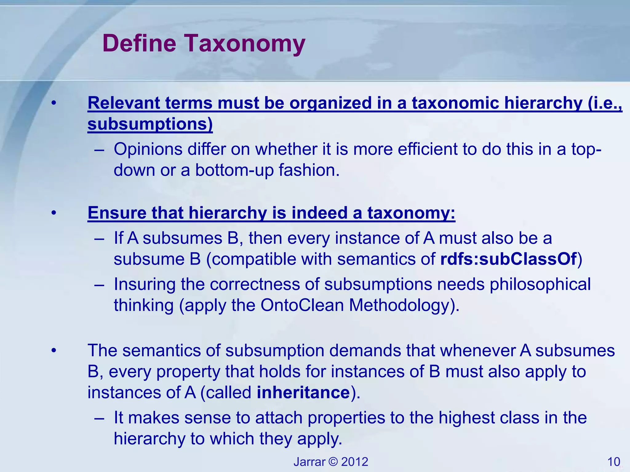 Jarrar © 2012 10
Define Taxonomy
• Relevant terms must be organized in a taxonomic hierarchy (i.e.,
subsumptions)
– Opinions differ on whether it is more efficient to do this in a top-
down or a bottom-up fashion.
• Ensure that hierarchy is indeed a taxonomy:
– If A subsumes B, then every instance of A must also be a
subsume B (compatible with semantics of rdfs:subClassOf)
– Insuring the correctness of subsumptions needs philosophical
thinking (apply the OntoClean Methodology).
• The semantics of subsumption demands that whenever A subsumes
B, every property that holds for instances of B must also apply to
instances of A (called inheritance).
– It makes sense to attach properties to the highest class in the
hierarchy to which they apply.
 
