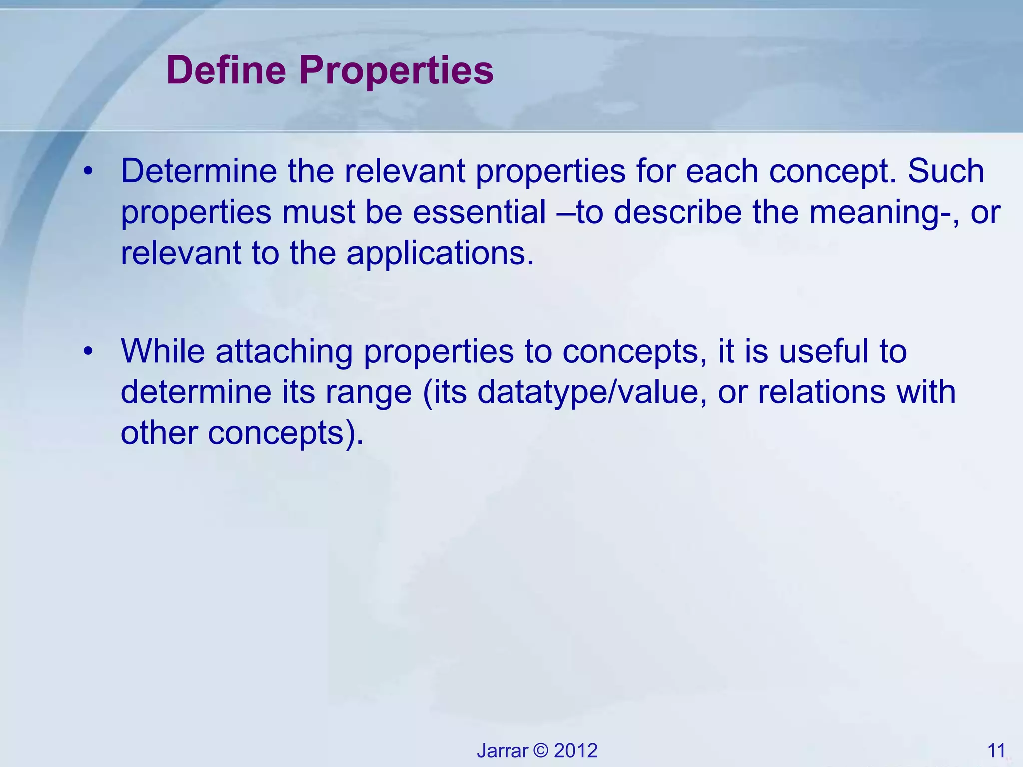 Jarrar © 2012 11
Define Properties
• Determine the relevant properties for each concept. Such
properties must be essential –to describe the meaning-, or
relevant to the applications.
• While attaching properties to concepts, it is useful to
determine its range (its datatype/value, or relations with
other concepts).
 