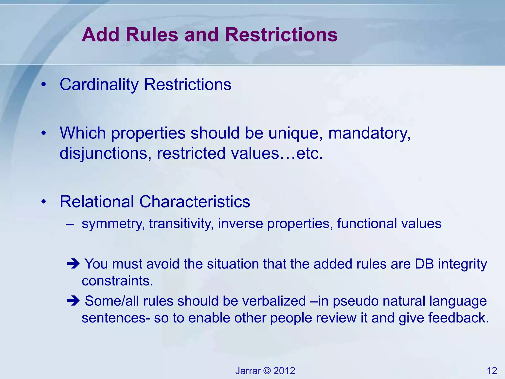 Jarrar © 2012 12
Add Rules and Restrictions
• Cardinality Restrictions
• Which properties should be unique, mandatory,
disjunctions, restricted values…etc.
• Relational Characteristics
– symmetry, transitivity, inverse properties, functional values
 You must avoid the situation that the added rules are DB integrity
constraints.
 Some/all rules should be verbalized –in pseudo natural language
sentences- so to enable other people review it and give feedback.
 