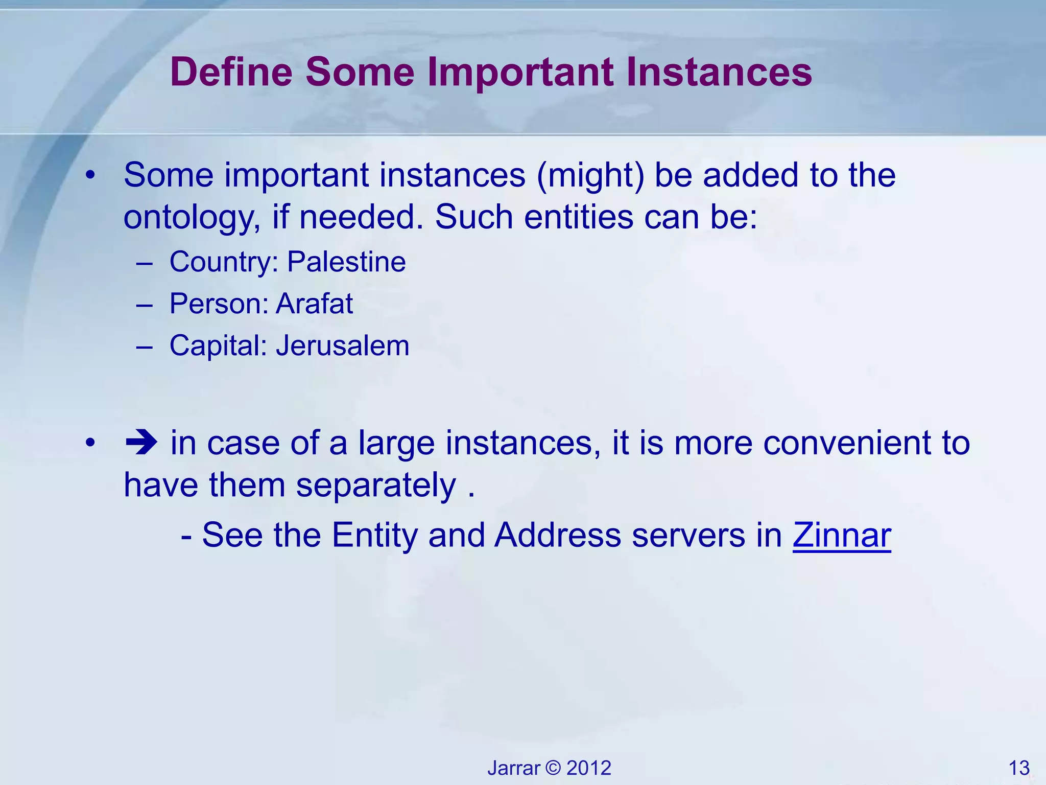 Jarrar © 2012 13
Define Some Important Instances
• Some important instances (might) be added to the
ontology, if needed. Such entities can be:
– Country: Palestine
– Person: Arafat
– Capital: Jerusalem
•  in case of a large instances, it is more convenient to
have them separately .
- See the Entity and Address servers in Zinnar
 