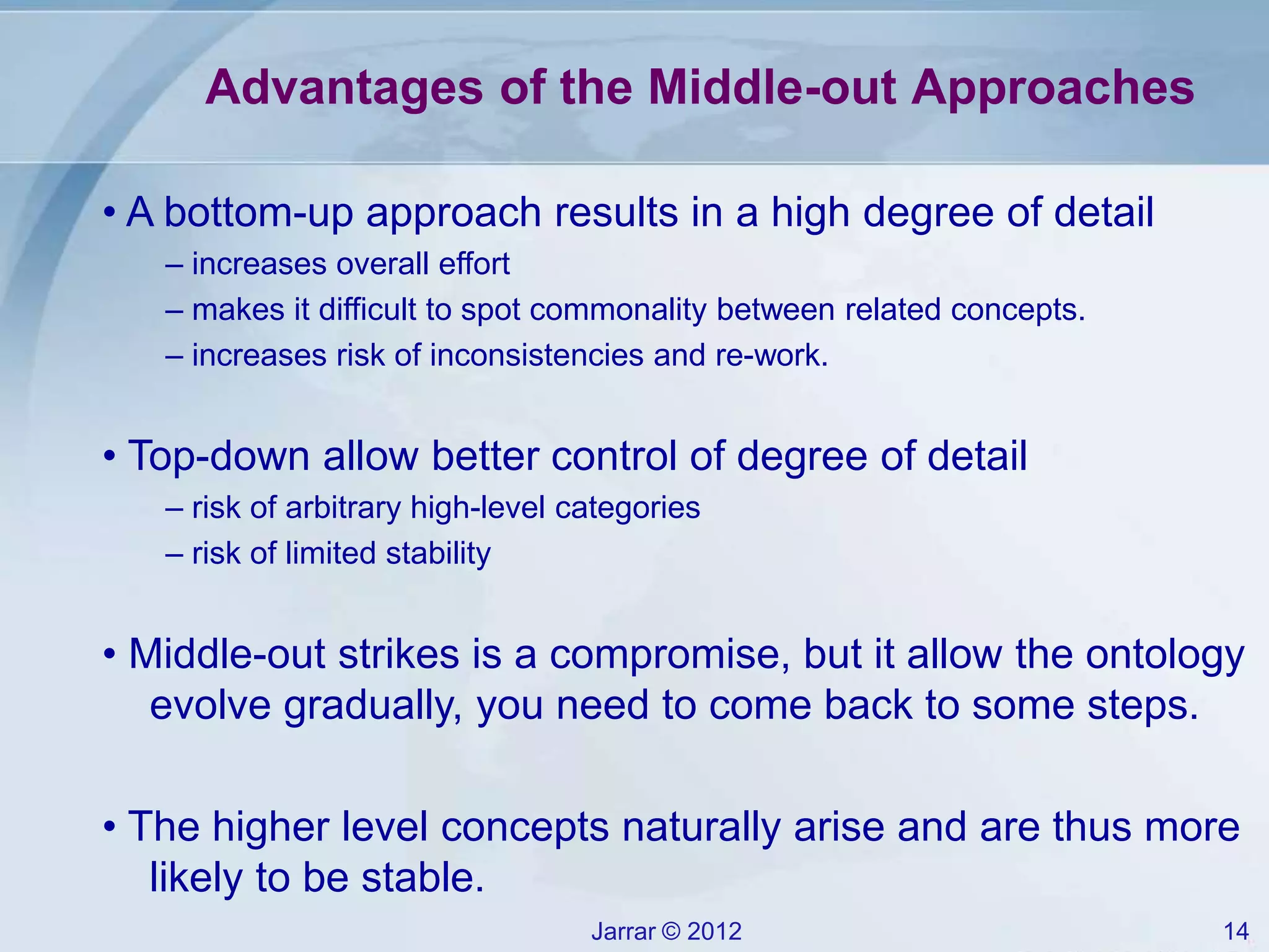 Jarrar © 2012 14
Advantages of the Middle-out Approaches
• A bottom-up approach results in a high degree of detail
– increases overall effort
– makes it difficult to spot commonality between related concepts.
– increases risk of inconsistencies and re-work.
• Top-down allow better control of degree of detail
– risk of arbitrary high-level categories
– risk of limited stability
• Middle-out strikes is a compromise, but it allow the ontology
evolve gradually, you need to come back to some steps.
• The higher level concepts naturally arise and are thus more
likely to be stable.
 