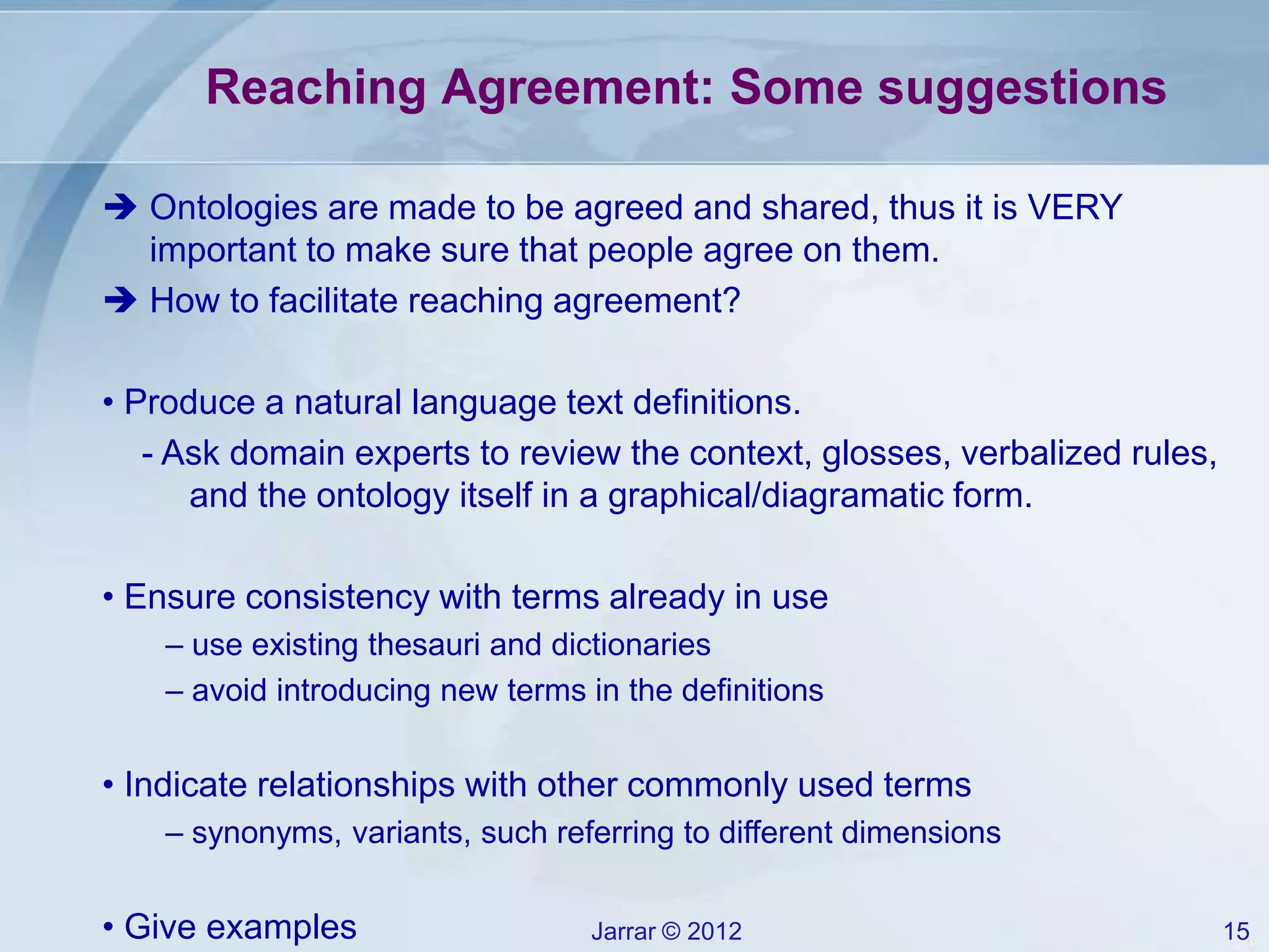 Jarrar © 2012 15
Reaching Agreement: Some suggestions
 Ontologies are made to be agreed and shared, thus it is VERY
important to make sure that people agree on them.
 How to facilitate reaching agreement?
• Produce a natural language text definitions.
- Ask domain experts to review the context, glosses, verbalized rules,
and the ontology itself in a graphical/diagramatic form.
• Ensure consistency with terms already in use
– use existing thesauri and dictionaries
– avoid introducing new terms in the definitions
• Indicate relationships with other commonly used terms
– synonyms, variants, such referring to different dimensions
• Give examples
 