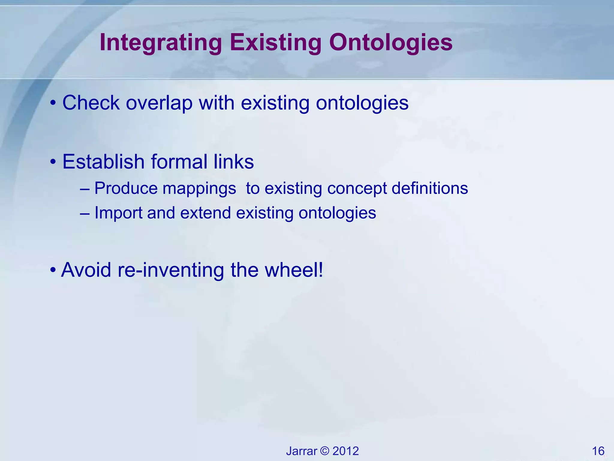 Jarrar © 2012 16
Integrating Existing Ontologies
• Check overlap with existing ontologies
• Establish formal links
– Produce mappings to existing concept definitions
– Import and extend existing ontologies
• Avoid re-inventing the wheel!
 