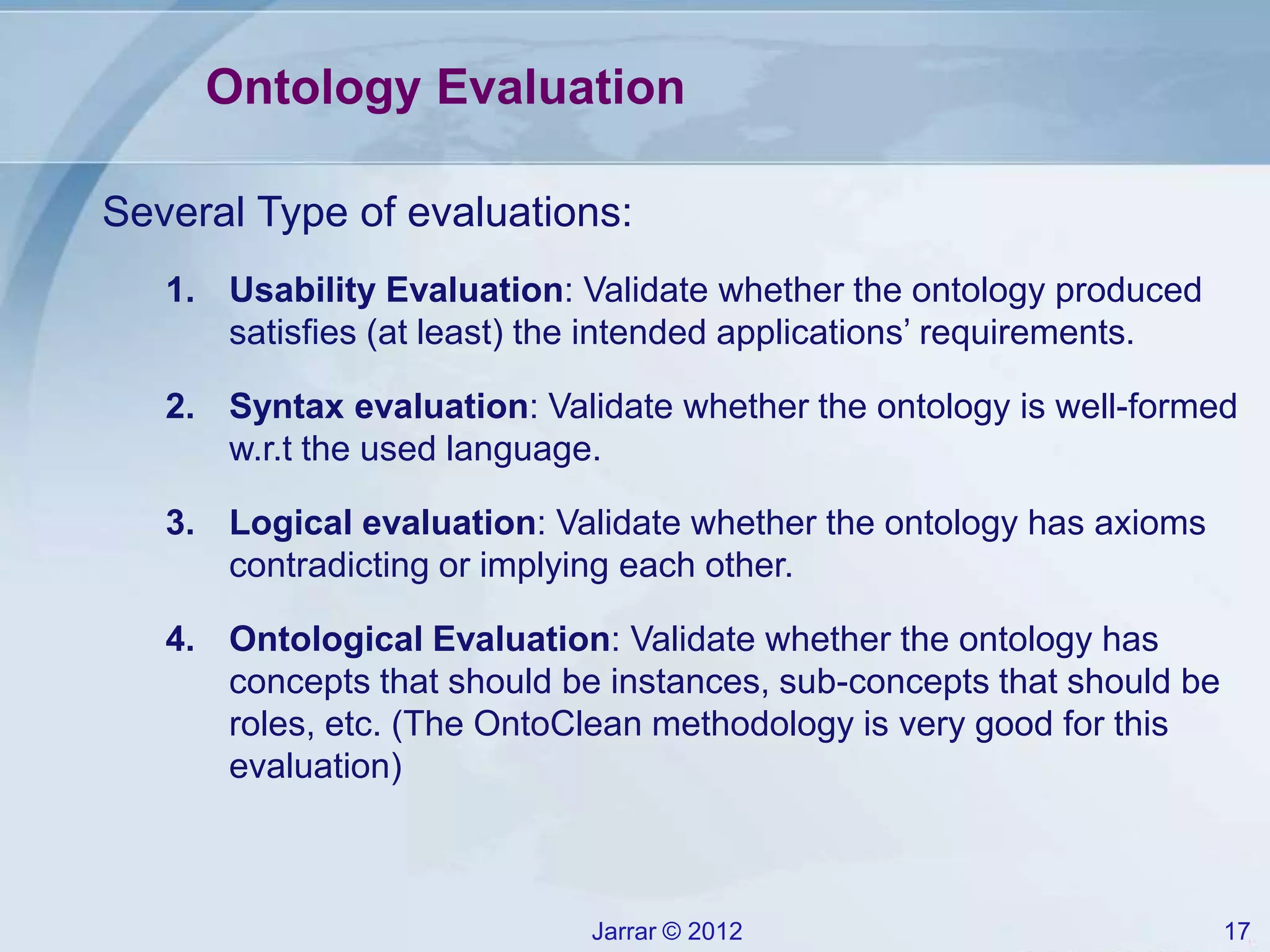 Jarrar © 2012 17
Ontology Evaluation
Several Type of evaluations:
1. Usability Evaluation: Validate whether the ontology produced
satisfies (at least) the intended applications’ requirements.
2. Syntax evaluation: Validate whether the ontology is well-formed
w.r.t the used language.
3. Logical evaluation: Validate whether the ontology has axioms
contradicting or implying each other.
4. Ontological Evaluation: Validate whether the ontology has
concepts that should be instances, sub-concepts that should be
roles, etc. (The OntoClean methodology is very good for this
evaluation)
 