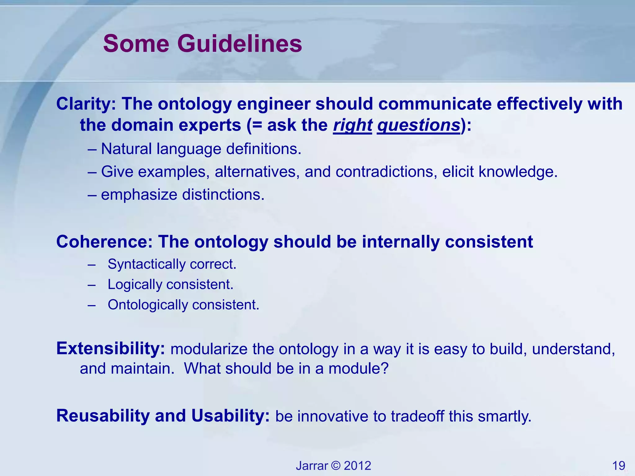 Jarrar © 2012 19
Some Guidelines
Clarity: The ontology engineer should communicate effectively with
the domain experts (= ask the right questions):
– Natural language definitions.
– Give examples, alternatives, and contradictions, elicit knowledge.
– emphasize distinctions.
Coherence: The ontology should be internally consistent
– Syntactically correct.
– Logically consistent.
– Ontologically consistent.
Extensibility: modularize the ontology in a way it is easy to build, understand,
and maintain. What should be in a module?
Reusability and Usability: be innovative to tradeoff this smartly.
 