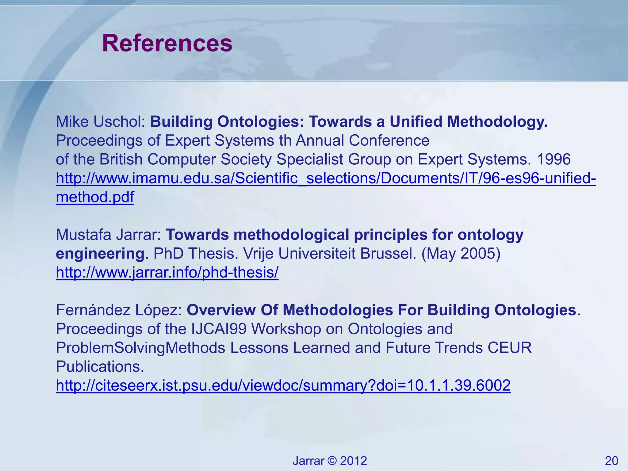 Jarrar © 2012 20
References
Mike Uschol: Building Ontologies: Towards a Unified Methodology.
Proceedings of Expert Systems th Annual Conference
of the British Computer Society Specialist Group on Expert Systems. 1996
http://www.imamu.edu.sa/Scientific_selections/Documents/IT/96-es96-unified-
method.pdf
Mustafa Jarrar: Towards methodological principles for ontology
engineering. PhD Thesis. Vrije Universiteit Brussel. (May 2005)
http://www.jarrar.info/phd-thesis/
Fernández López: Overview Of Methodologies For Building Ontologies.
Proceedings of the IJCAI99 Workshop on Ontologies and
ProblemSolvingMethods Lessons Learned and Future Trends CEUR
Publications.
http://citeseerx.ist.psu.edu/viewdoc/summary?doi=10.1.1.39.6002
 