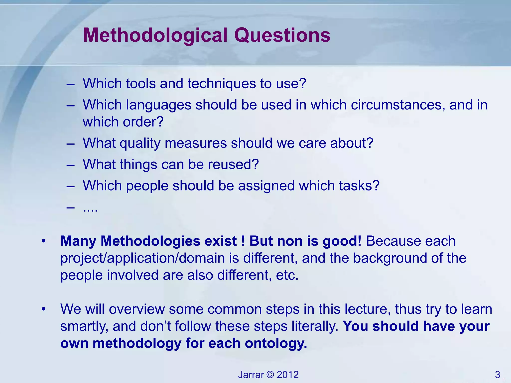 Jarrar © 2012 3
Methodological Questions
– Which tools and techniques to use?
– Which languages should be used in which circumstances, and in
which order?
– What quality measures should we care about?
– What things can be reused?
– Which people should be assigned which tasks?
– ....
• Many Methodologies exist ! But non is good! Because each
project/application/domain is different, and the background of the
people involved are also different, etc.
• We will overview some common steps in this lecture, thus try to learn
smartly, and don’t follow these steps literally. You should have your
own methodology for each ontology.
 