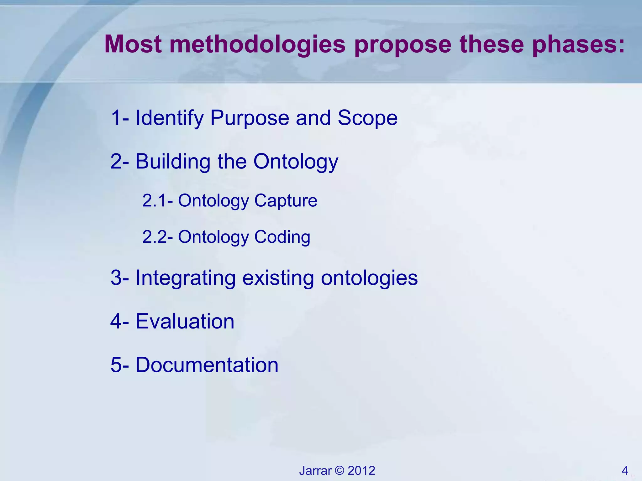 Jarrar © 2012 4
Most methodologies propose these phases:
1- Identify Purpose and Scope
2- Building the Ontology
2.1- Ontology Capture
2.2- Ontology Coding
3- Integrating existing ontologies
4- Evaluation
5- Documentation
 