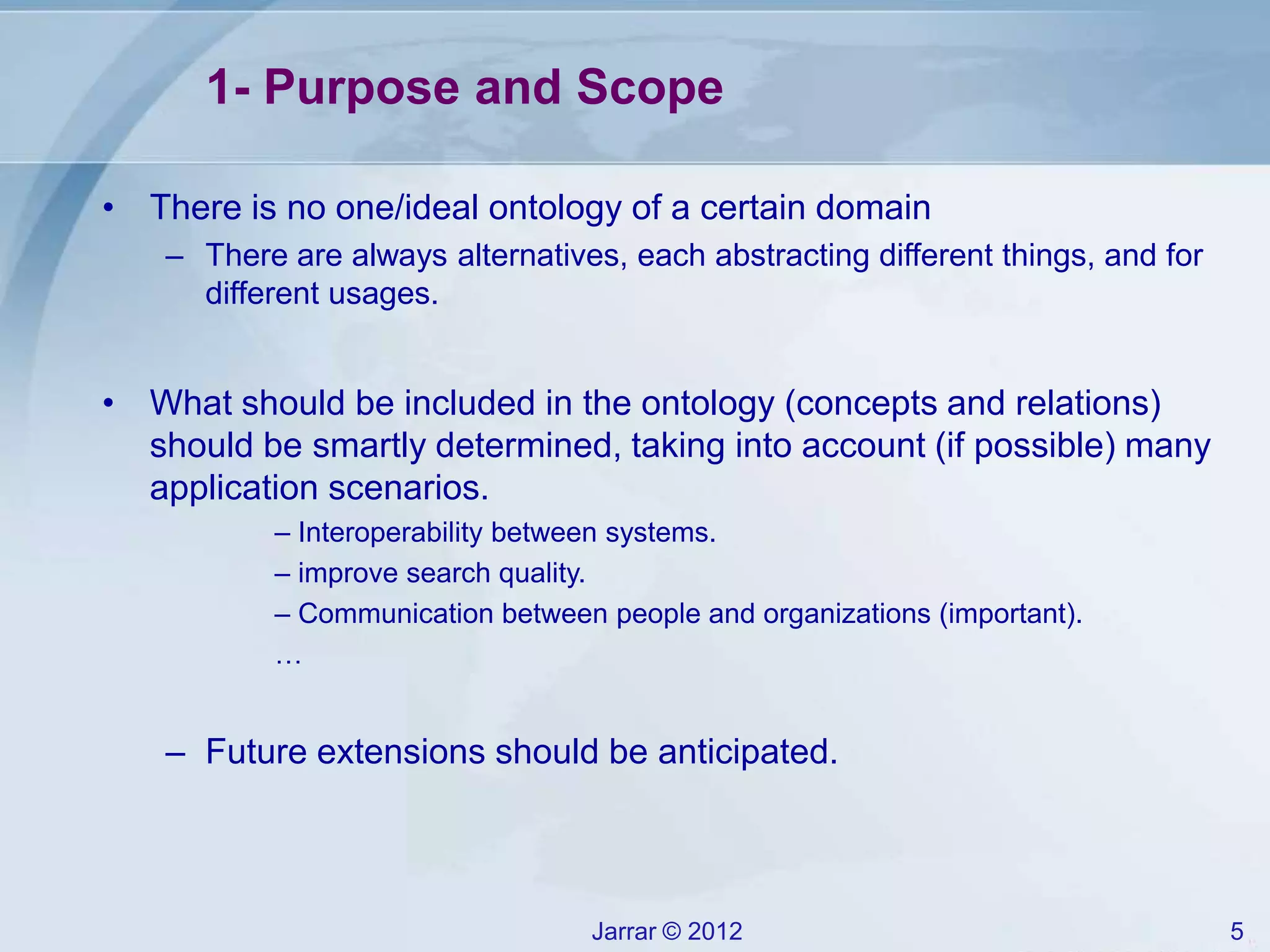 Jarrar © 2012 5
1- Purpose and Scope
• There is no one/ideal ontology of a certain domain
– There are always alternatives, each abstracting different things, and for
different usages.
• What should be included in the ontology (concepts and relations)
should be smartly determined, taking into account (if possible) many
application scenarios.
– Interoperability between systems.
– improve search quality.
– Communication between people and organizations (important).
…
– Future extensions should be anticipated.
 