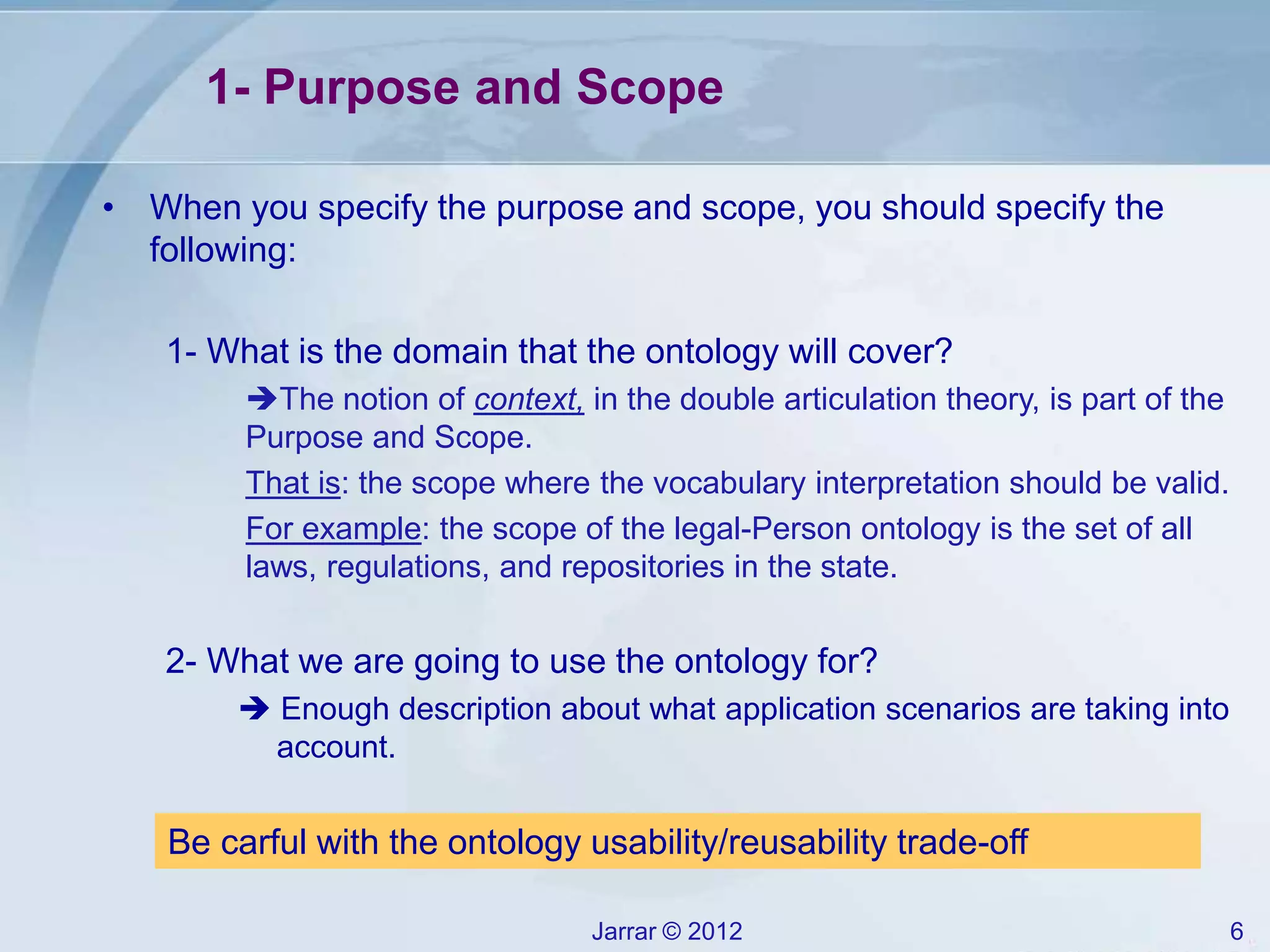 Jarrar © 2012 6
• When you specify the purpose and scope, you should specify the
following:
1- What is the domain that the ontology will cover?
The notion of context, in the double articulation theory, is part of the
Purpose and Scope.
That is: the scope where the vocabulary interpretation should be valid.
For example: the scope of the legal-Person ontology is the set of all
laws, regulations, and repositories in the state.
2- What we are going to use the ontology for?
 Enough description about what application scenarios are taking into
account.
1- Purpose and Scope
Be carful with the ontology usability/reusability trade-off
 