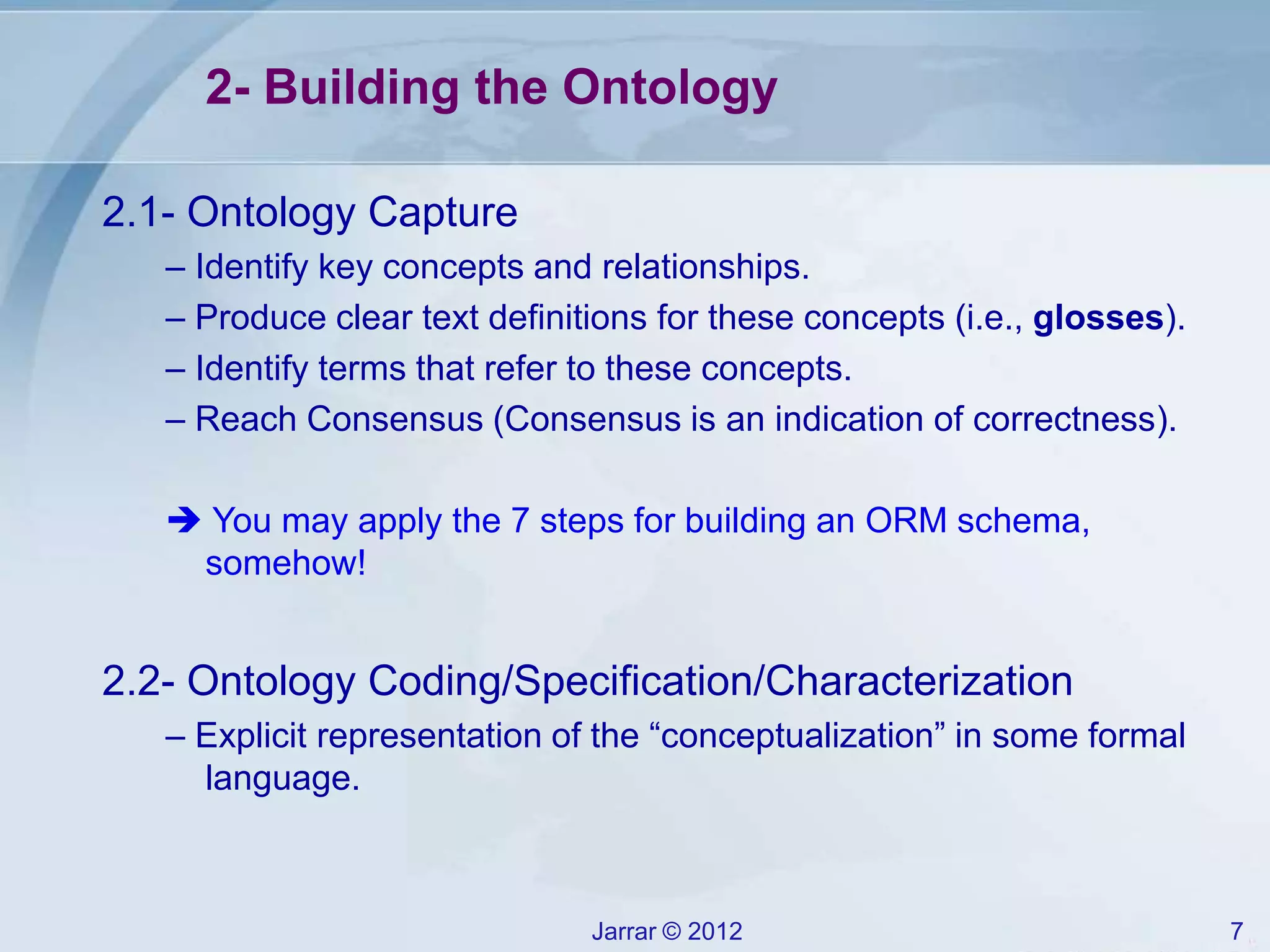Jarrar © 2012 7
2- Building the Ontology
2.1- Ontology Capture
– Identify key concepts and relationships.
– Produce clear text definitions for these concepts (i.e., glosses).
– Identify terms that refer to these concepts.
– Reach Consensus (Consensus is an indication of correctness).
 You may apply the 7 steps for building an ORM schema,
somehow!
2.2- Ontology Coding/Specification/Characterization
– Explicit representation of the “conceptualization” in some formal
language.
 
