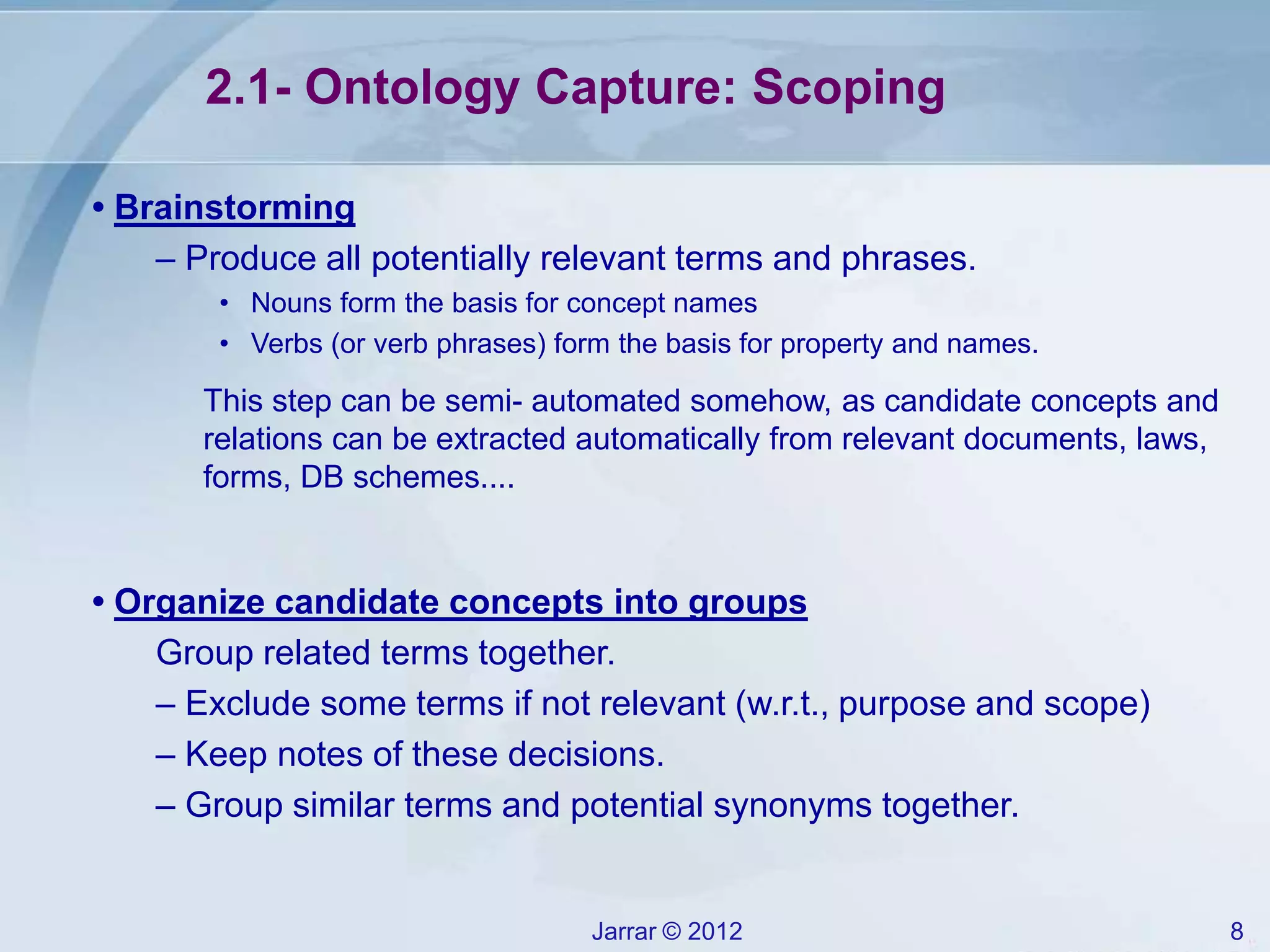 Jarrar © 2012 8
2.1- Ontology Capture: Scoping
• Brainstorming
– Produce all potentially relevant terms and phrases.
• Nouns form the basis for concept names
• Verbs (or verb phrases) form the basis for property and names.
This step can be semi- automated somehow, as candidate concepts and
relations can be extracted automatically from relevant documents, laws,
forms, DB schemes....
• Organize candidate concepts into groups
Group related terms together.
– Exclude some terms if not relevant (w.r.t., purpose and scope)
– Keep notes of these decisions.
– Group similar terms and potential synonyms together.
 