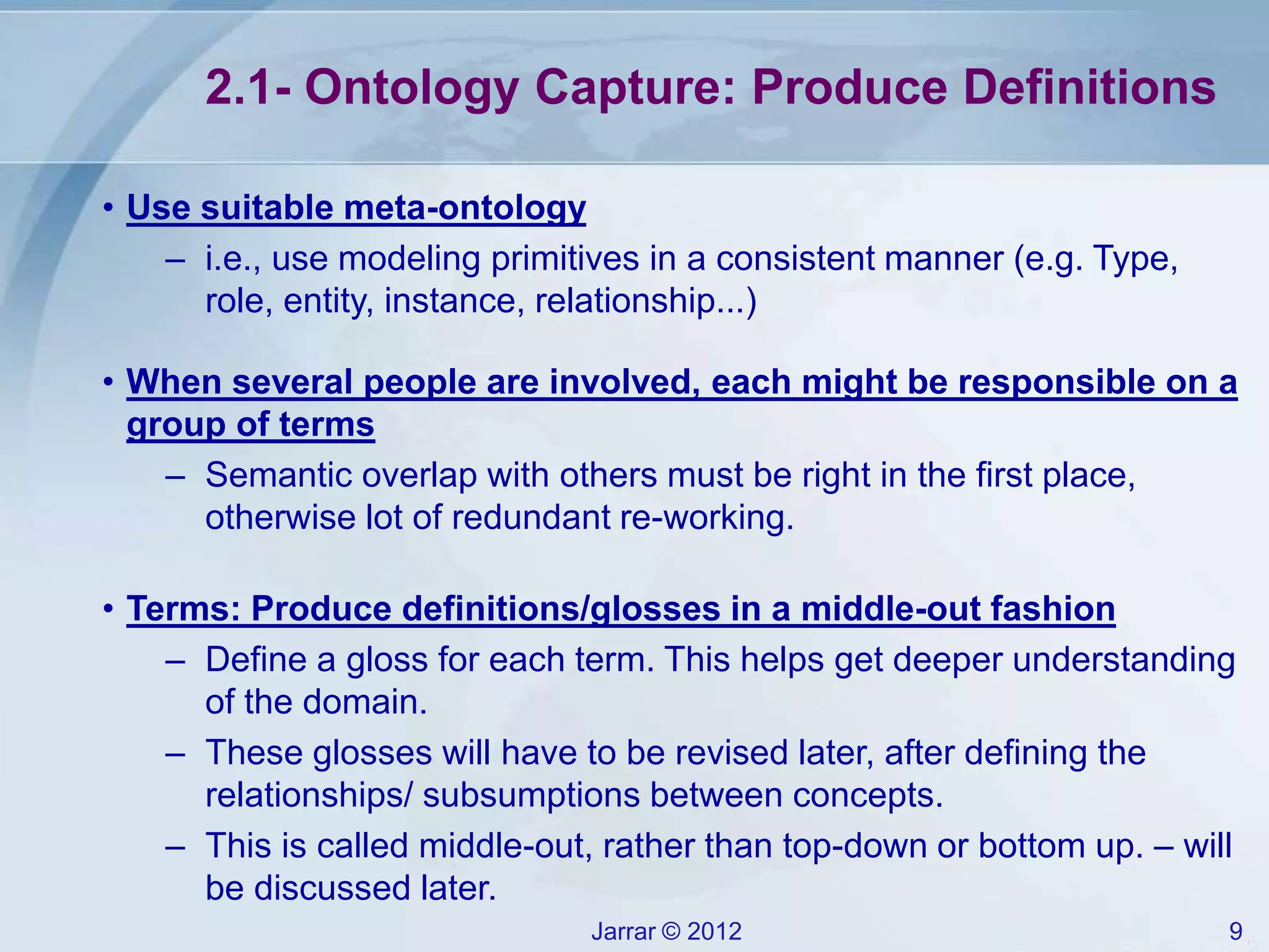 Jarrar © 2012 9
2.1- Ontology Capture: Produce Definitions
• Use suitable meta-ontology
– i.e., use modeling primitives in a consistent manner (e.g. Type,
role, entity, instance, relationship...)
• When several people are involved, each might be responsible on a
group of terms
– Semantic overlap with others must be right in the first place,
otherwise lot of redundant re-working.
• Terms: Produce definitions/glosses in a middle-out fashion
– Define a gloss for each term. This helps get deeper understanding
of the domain.
– These glosses will have to be revised later, after defining the
relationships/ subsumptions between concepts.
– This is called middle-out, rather than top-down or bottom up. – will
be discussed later.
 