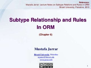 1Jarrar © 2015
(Chapter 6)
Subtype Relationship and Rules
In ORM
Reference:
Mustafa Jarrar: Lecture Notes on Subtype Relations and Rules in ORM
Birzeit University, Palestine, 2015
Mustafa Jarrar
Birzeit University, Palestine
mjarrar@birzeit.edu
www.jarrar.info
 