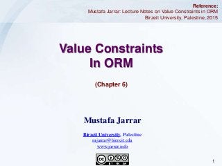 1Jarrar © 2015
(Chapter 6)
Value Constraints
In ORM
Reference:
Mustafa Jarrar: Lecture Notes on Value Constraints in ORM
Birzeit University, Palestine, 2015
Mustafa Jarrar
Birzeit University, Palestine
mjarrar@birzeit.edu
www.jarrar.info
 