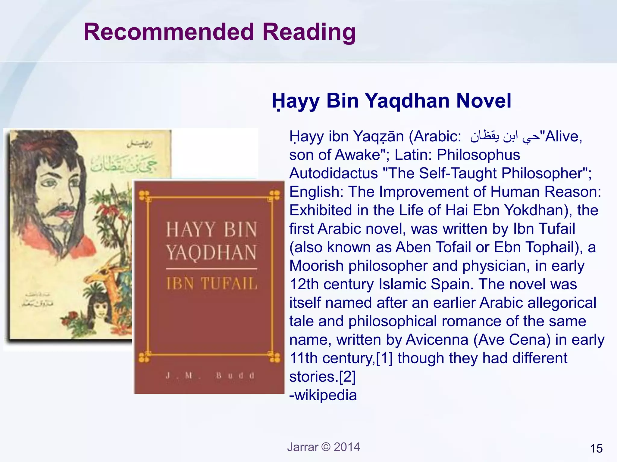 15Jarrar © 2014
Recommended Reading
Ḥayy ibn Yaqẓān (Arabic: ‫يقظان‬ ‫ابن‬ ‫"حي‬Alive,
son of Awake"; Latin: Philosophus
Autodidactus "The Self-Taught Philosopher";
English: The Improvement of Human Reason:
Exhibited in the Life of Hai Ebn Yokdhan), the
first Arabic novel, was written by Ibn Tufail
(also known as Aben Tofail or Ebn Tophail), a
Moorish philosopher and physician, in early
12th century Islamic Spain. The novel was
itself named after an earlier Arabic allegorical
tale and philosophical romance of the same
name, written by Avicenna (Ave Cena) in early
11th century,[1] though they had different
stories.[2]
-wikipedia
Ḥayy Bin Yaqdhan Novel
 
