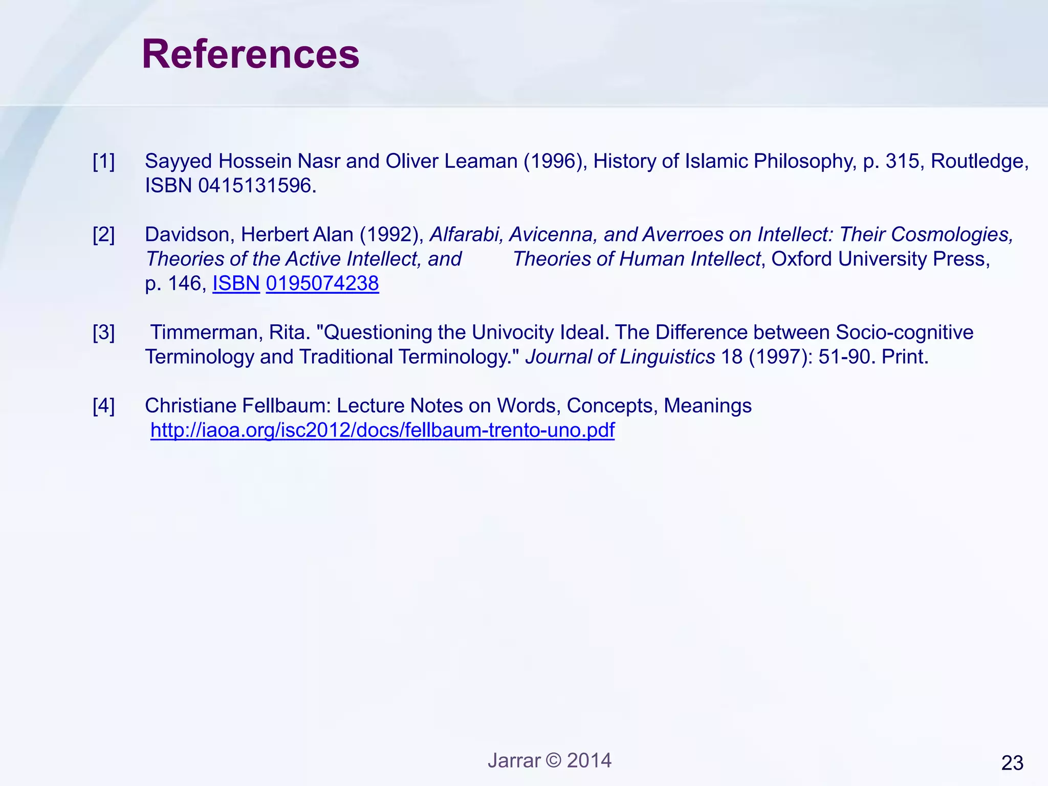 23Jarrar © 2014
References
[1] Sayyed Hossein Nasr and Oliver Leaman (1996), History of Islamic Philosophy, p. 315, Routledge,
ISBN 0415131596.
[2] Davidson, Herbert Alan (1992), Alfarabi, Avicenna, and Averroes on Intellect: Their Cosmologies,
Theories of the Active Intellect, and Theories of Human Intellect, Oxford University Press,
p. 146, ISBN 0195074238
[3] Timmerman, Rita. "Questioning the Univocity Ideal. The Difference between Socio-cognitive
Terminology and Traditional Terminology." Journal of Linguistics 18 (1997): 51-90. Print.
[4] Christiane Fellbaum: Lecture Notes on Words, Concepts, Meanings
http://iaoa.org/isc2012/docs/fellbaum-trento-uno.pdf
 