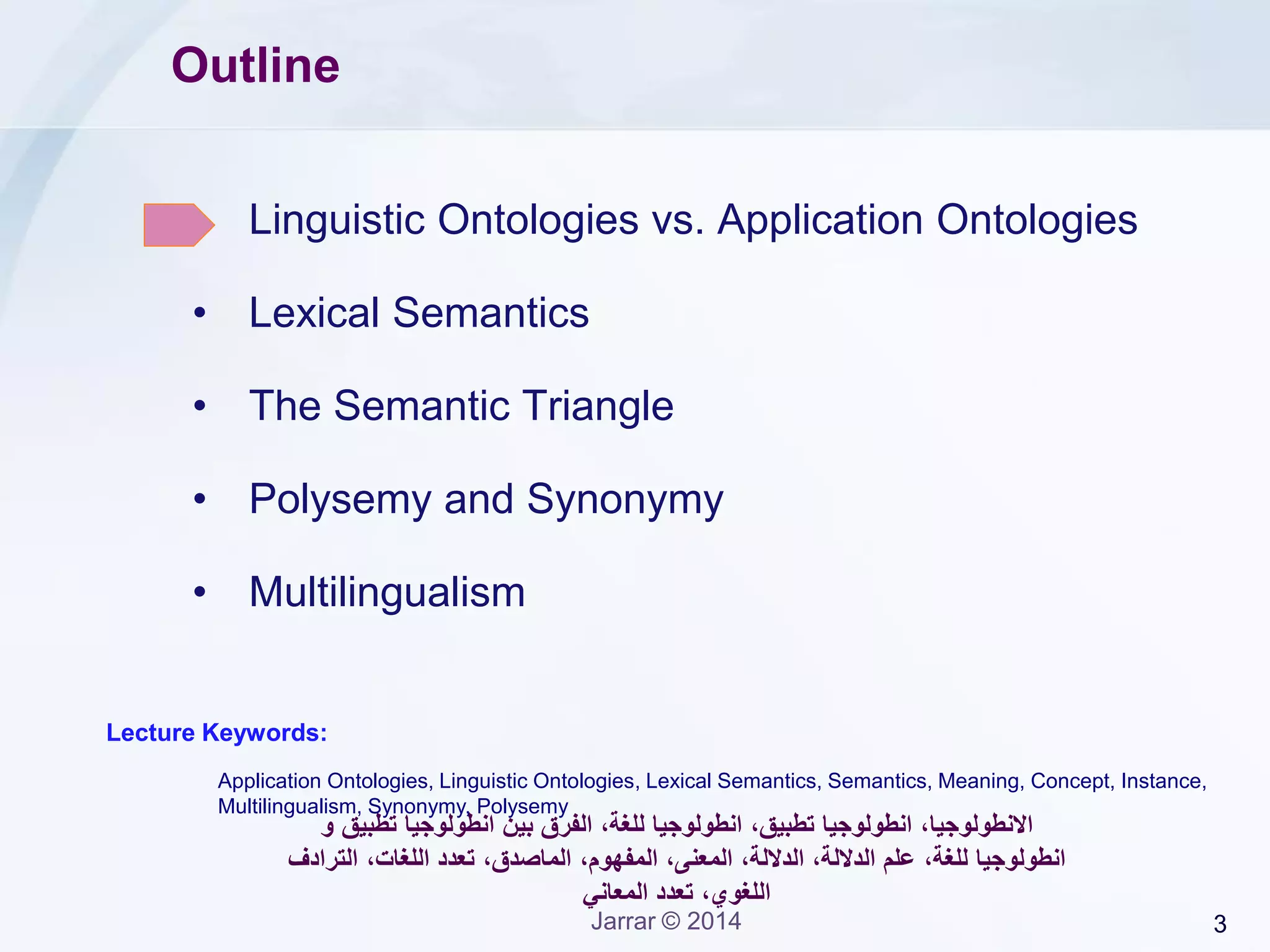 3Jarrar © 2014
Outline
• Linguistic Ontologies vs. Application Ontologies
• Lexical Semantics
• The Semantic Triangle
• Polysemy and Synonymy
• Multilingualism
Lecture Keywords:
‫االنطولوجيا‬‫و‬ ‫تطبيق‬ ‫انطولوجيا‬ ‫بين‬ ‫الفرق‬ ،‫للغة‬ ‫انطولوجيا‬ ،‫تطبيق‬ ‫انطولوجيا‬ ،
‫انطولوجيا‬،‫للغة‬،‫اللغات‬ ‫تعدد‬ ،‫الماصدق‬ ،‫المفهوم‬ ،‫المعنى‬ ،‫الداللة‬ ،‫الداللة‬ ‫علم‬‫الترادف‬
‫المعاني‬ ‫تعدد‬ ،‫اللغوي‬
Application Ontologies, Linguistic Ontologies, Lexical Semantics, Semantics, Meaning, Concept, Instance,
Multilingualism, Synonymy, Polysemy
 