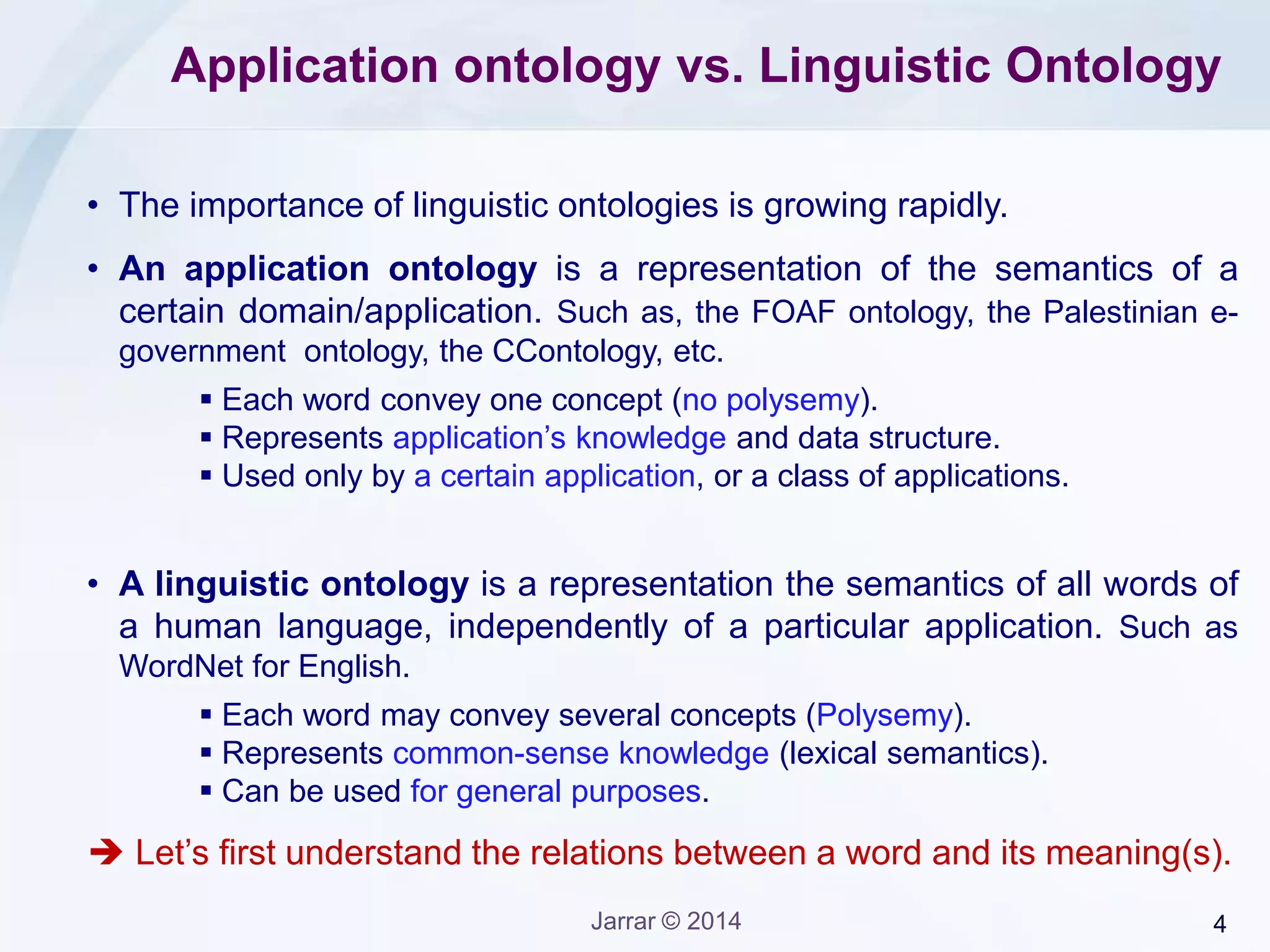 4Jarrar © 2014
Application ontology vs. Linguistic Ontology
• The importance of linguistic ontologies is growing rapidly.
• An application ontology is a representation of the semantics of a
certain domain/application. Such as, the FOAF ontology, the Palestinian e-
government ontology, the CContology, etc.
 Each word convey one concept (no polysemy).
 Represents application’s knowledge and data structure.
 Used only by a certain application, or a class of applications.
• A linguistic ontology is a representation the semantics of all words of
a human language, independently of a particular application. Such as
WordNet for English.
 Each word may convey several concepts (Polysemy).
 Represents common-sense knowledge (lexical semantics).
 Can be used for general purposes.
 Let’s first understand the relations between a word and its meaning(s).
 