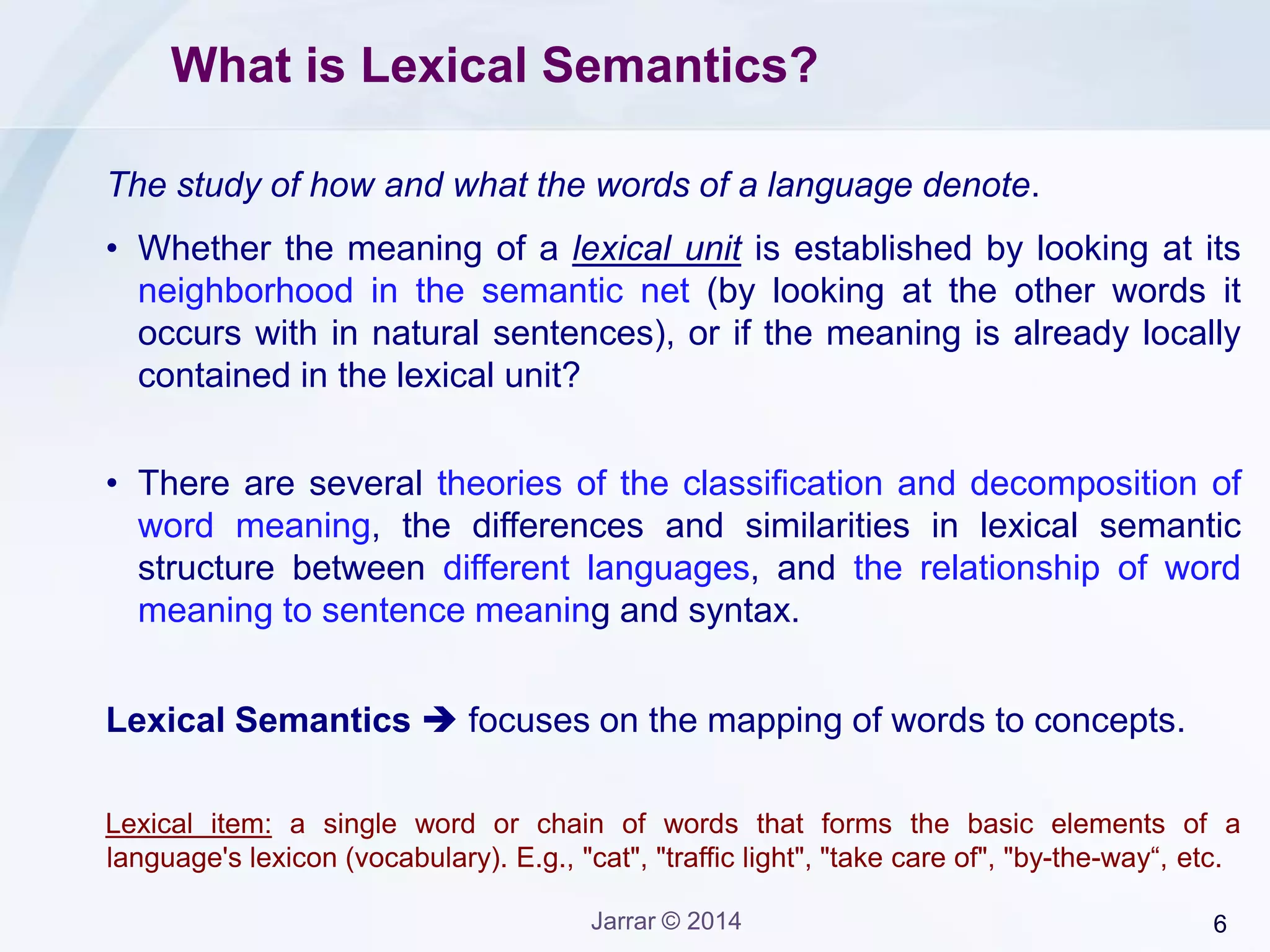 6Jarrar © 2014
What is Lexical Semantics?
The study of how and what the words of a language denote.
• Whether the meaning of a lexical unit is established by looking at its
neighborhood in the semantic net (by looking at the other words it
occurs with in natural sentences), or if the meaning is already locally
contained in the lexical unit?
• There are several theories of the classification and decomposition of
word meaning, the differences and similarities in lexical semantic
structure between different languages, and the relationship of word
meaning to sentence meaning and syntax.
Lexical Semantics  focuses on the mapping of words to concepts.
Lexical item: a single word or chain of words that forms the basic elements of a
language's lexicon (vocabulary). E.g., "cat", "traffic light", "take care of", "by-the-way“, etc.
 