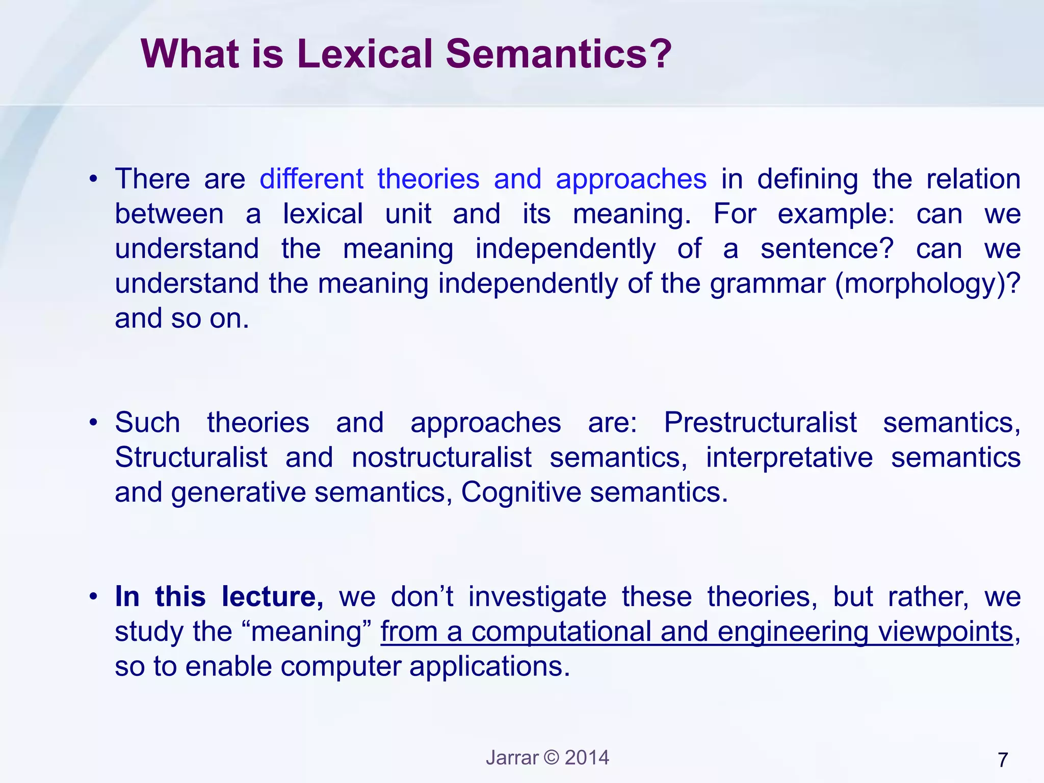 7Jarrar © 2014
What is Lexical Semantics?
• There are different theories and approaches in defining the relation
between a lexical unit and its meaning. For example: can we
understand the meaning independently of a sentence? can we
understand the meaning independently of the grammar (morphology)?
and so on.
• Such theories and approaches are: Prestructuralist semantics,
Structuralist and nostructuralist semantics, interpretative semantics
and generative semantics, Cognitive semantics.
• In this lecture, we don’t investigate these theories, but rather, we
study the “meaning” from a computational and engineering viewpoints,
so to enable computer applications.
 