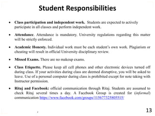 , 13
Student Responsibilities
 Class participation and independent work. Students are expected to actively
participate in all classes and perform independent work.
 Attendance. Attendance is mandatory. University regulations regarding this matter
will be strictly enforced.
 Academic Honesty. Individual work must be each student’s own work. Plagiarism or
cheating will result in official University disciplinary review.
 Missed Exams. There are no makeup exams.
 Class Etiquette. Please keep all cell phones and other electronic devices turned off
during class. If your activities during class are deemed disruptive, you will be asked to
leave. Use of a personal computer during class is prohibited except for note taking with
Instructor permission.
 Ritaj and Facebook: official communication through Ritaj. Students are assumed to
check Ritaj several times a day. A Facebook Group is created for (informal)
communication https://www.facebook.com/groups/115677325805515/
 