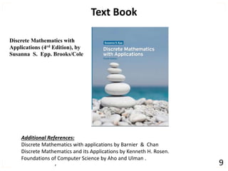 , 9
Text Book
Discrete Mathematics with
Applications (4rd Edition), by
Susanna S. Epp. Brooks/Cole
Additional References:
Discrete Mathematics with applications by Barnier & Chan
Discrete Mathematics and its Applications by Kenneth H. Rosen.
Foundations of Computer Science by Aho and Ulman .
 